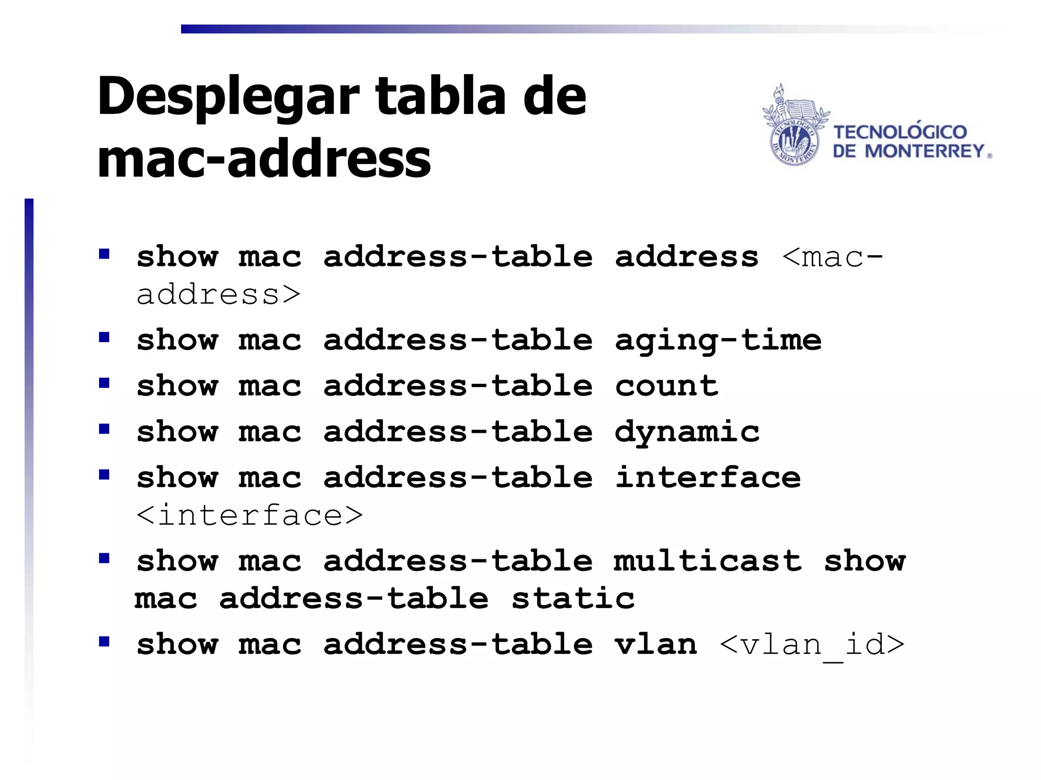 Desplegar tabla de
mac-address
 show mac address-table address <mac-
 address>
 show mac address-table aging-time
 show mac address-table count
 show mac address-table dynamic
 show mac address-table interface
 <interface>
 show mac address-table multicast show
 mac address-table static
 show mac address-table vlan <vlan_id>
 