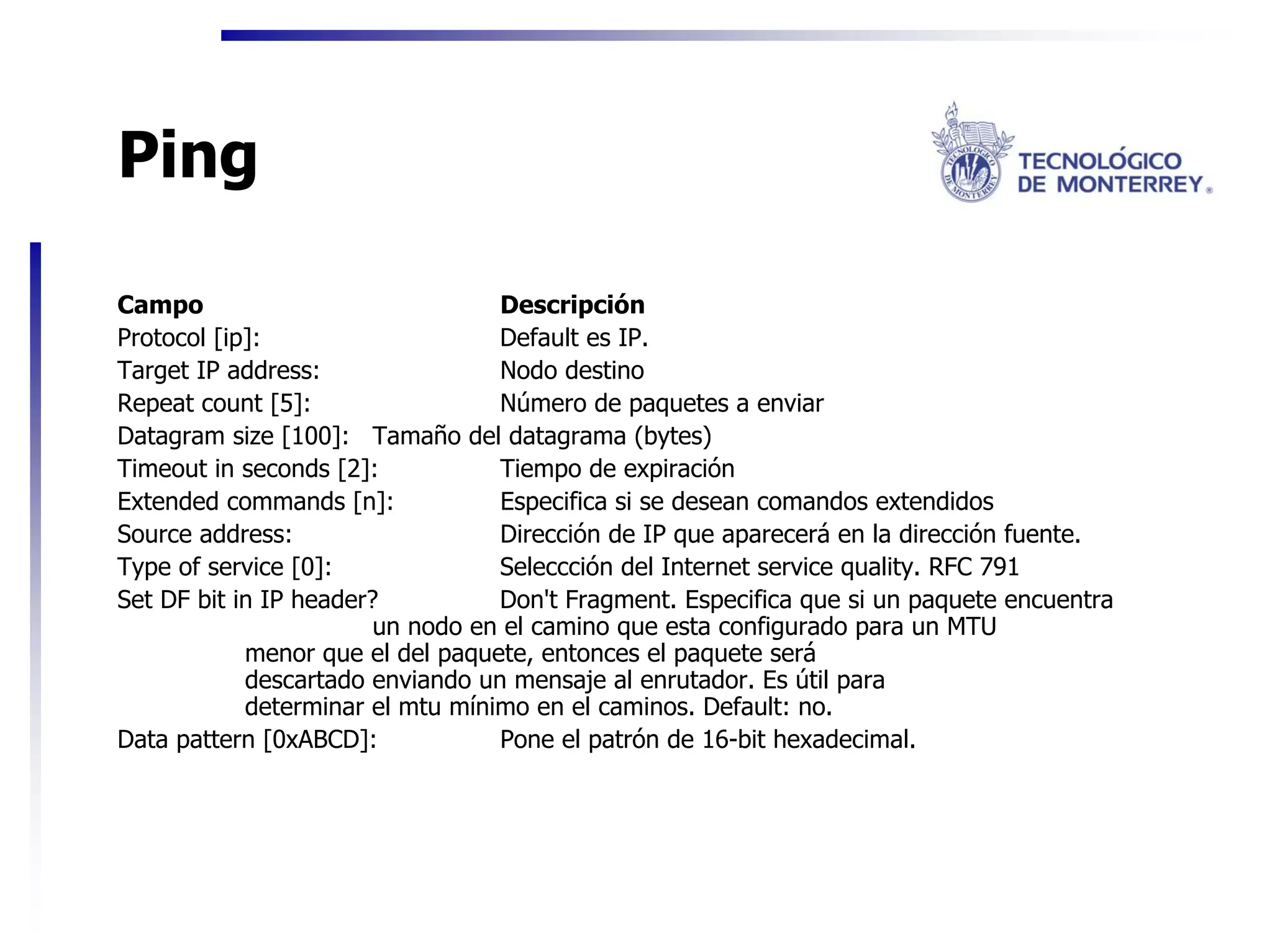 Ping

Campo                             Descripción
Protocol [ip]:                    Default es IP.
Target IP address:                Nodo destino
Repeat count [5]:                 Número de paquetes a enviar
Datagram size [100]: Tamaño del datagrama (bytes)
Timeout in seconds [2]:           Tiempo de expiración
Extended commands [n]:            Especifica si se desean comandos extendidos
Source address:                   Dirección de IP que aparecerá en la dirección fuente.
Type of service [0]:              Seleccción del Internet service quality. RFC 791
Set DF bit in IP header?          Don't Fragment. Especifica que si un paquete encuentra
                        un nodo en el camino que esta configurado para un MTU
            menor que el del paquete, entonces el paquete será
            descartado enviando un mensaje al enrutador. Es útil para
            determinar el mtu mínimo en el caminos. Default: no.
Data pattern [0xABCD]:            Pone el patrón de 16-bit hexadecimal.
 