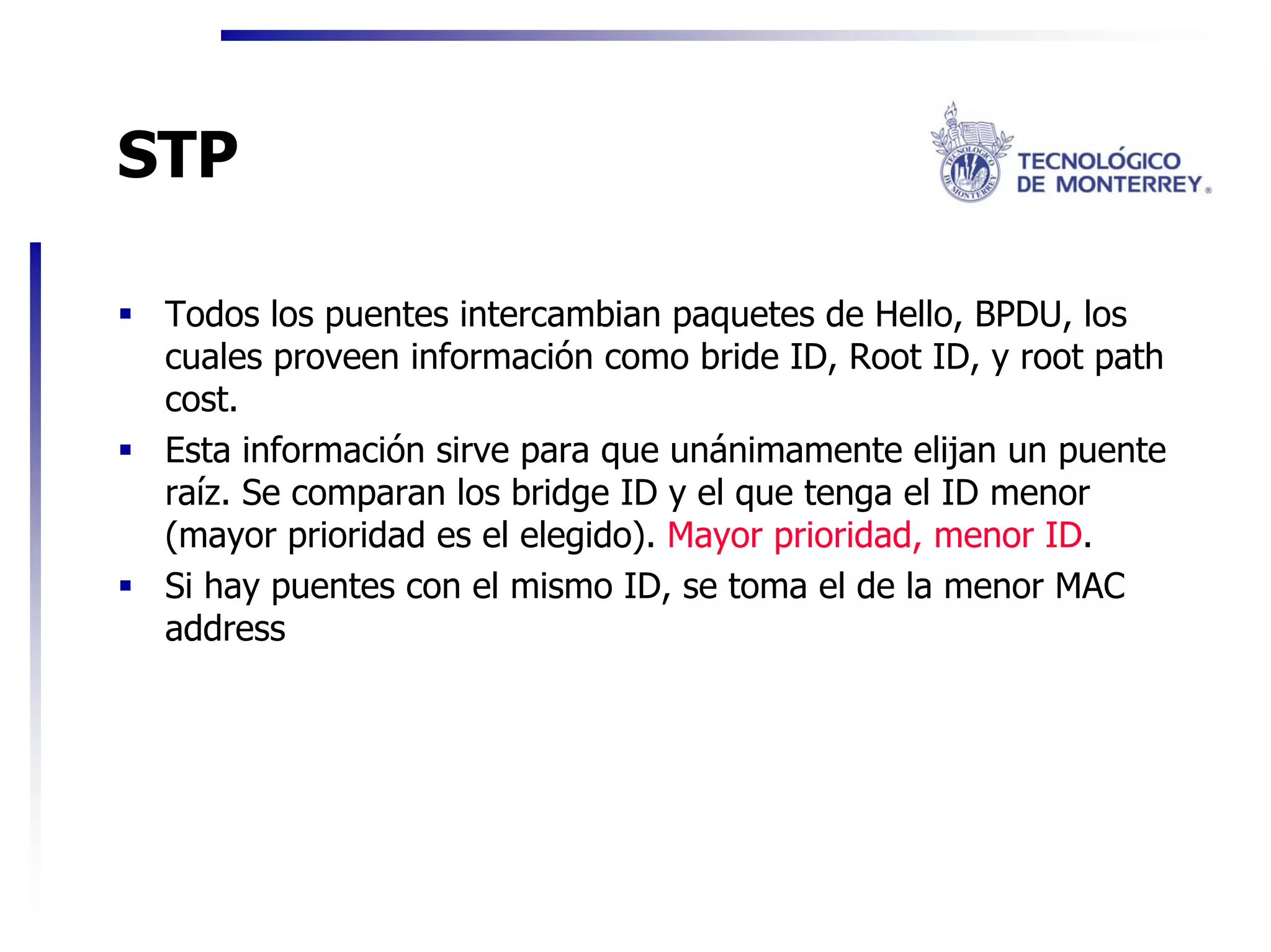 STP

 Todos los puentes intercambian paquetes de Hello, BPDU, los
 cuales proveen información como bride ID, Root ID, y root path
 cost.
 Esta información sirve para que unánimamente elijan un puente
 raíz. Se comparan los bridge ID y el que tenga el ID menor
 (mayor prioridad es el elegido). Mayor prioridad, menor ID.
 Si hay puentes con el mismo ID, se toma el de la menor MAC
 address
 