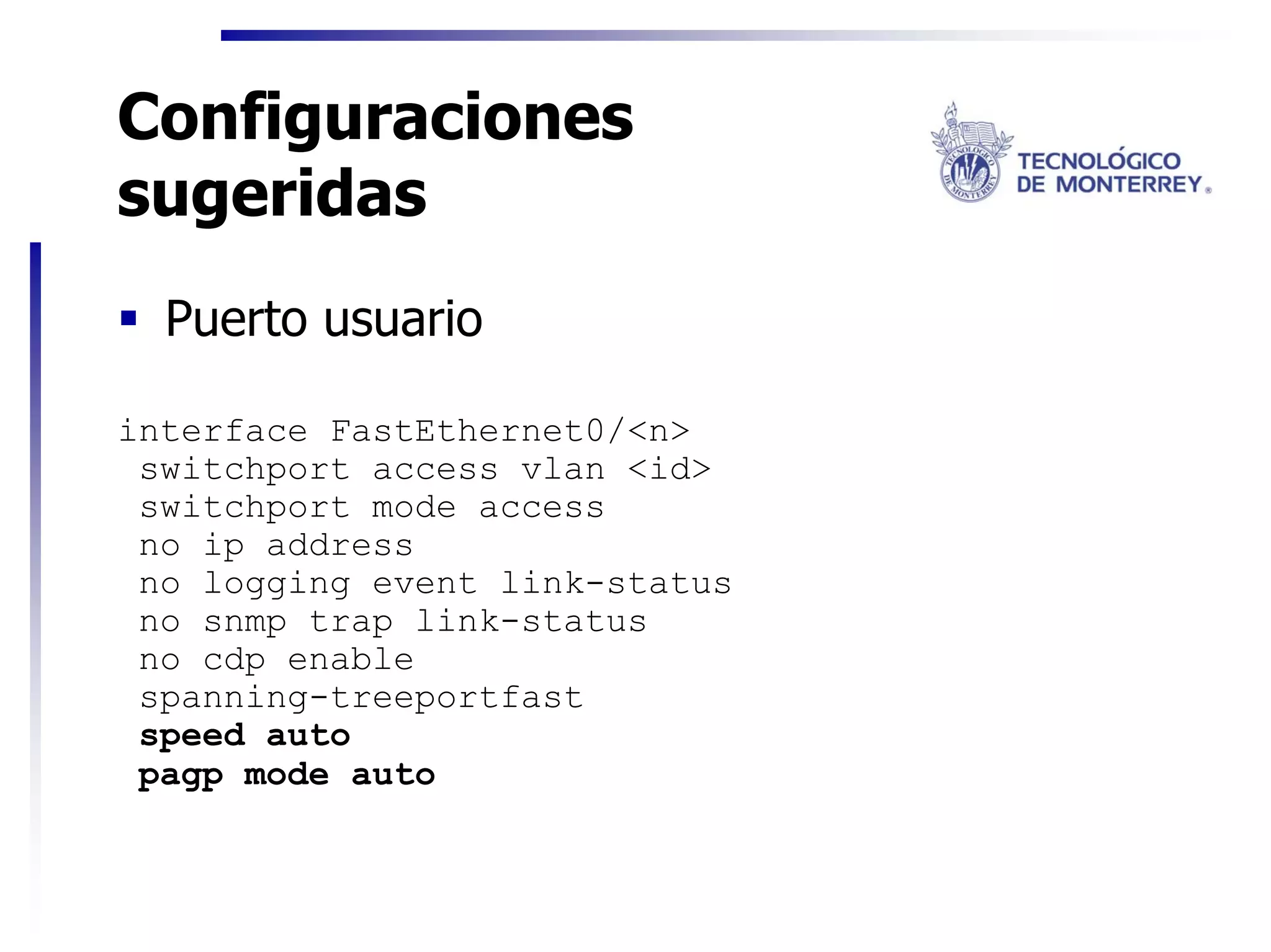 Configuraciones
sugeridas
  Puerto usuario

interface FastEthernet0/<n>
 switchport access vlan <id>
 switchport mode access
 no ip address
 no logging event link-status
 no snmp trap link-status
 no cdp enable
 spanning-treeportfast
 speed auto
 pagp mode auto
 