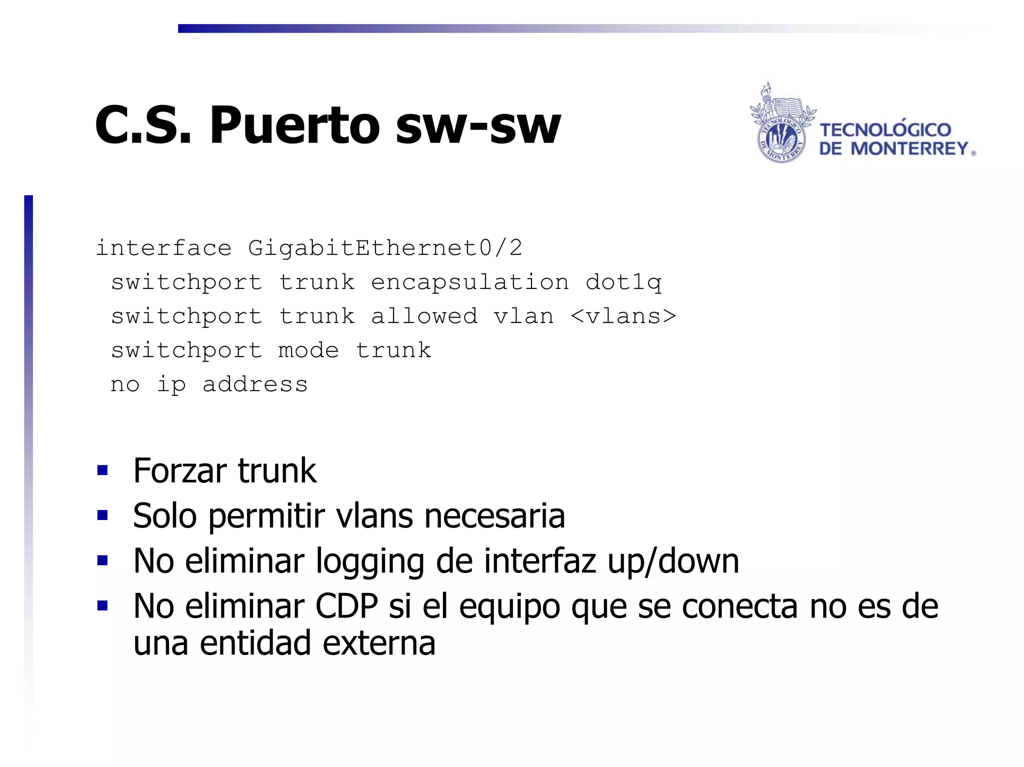 C.S. Puerto sw-sw

interface GigabitEthernet0/2
 switchport trunk encapsulation dot1q
 switchport trunk allowed vlan <vlans>
 switchport mode trunk
 no ip address


  Forzar trunk
  Solo permitir vlans necesaria
  No eliminar logging de interfaz up/down
  No eliminar CDP si el equipo que se conecta no es de
  una entidad externa
 