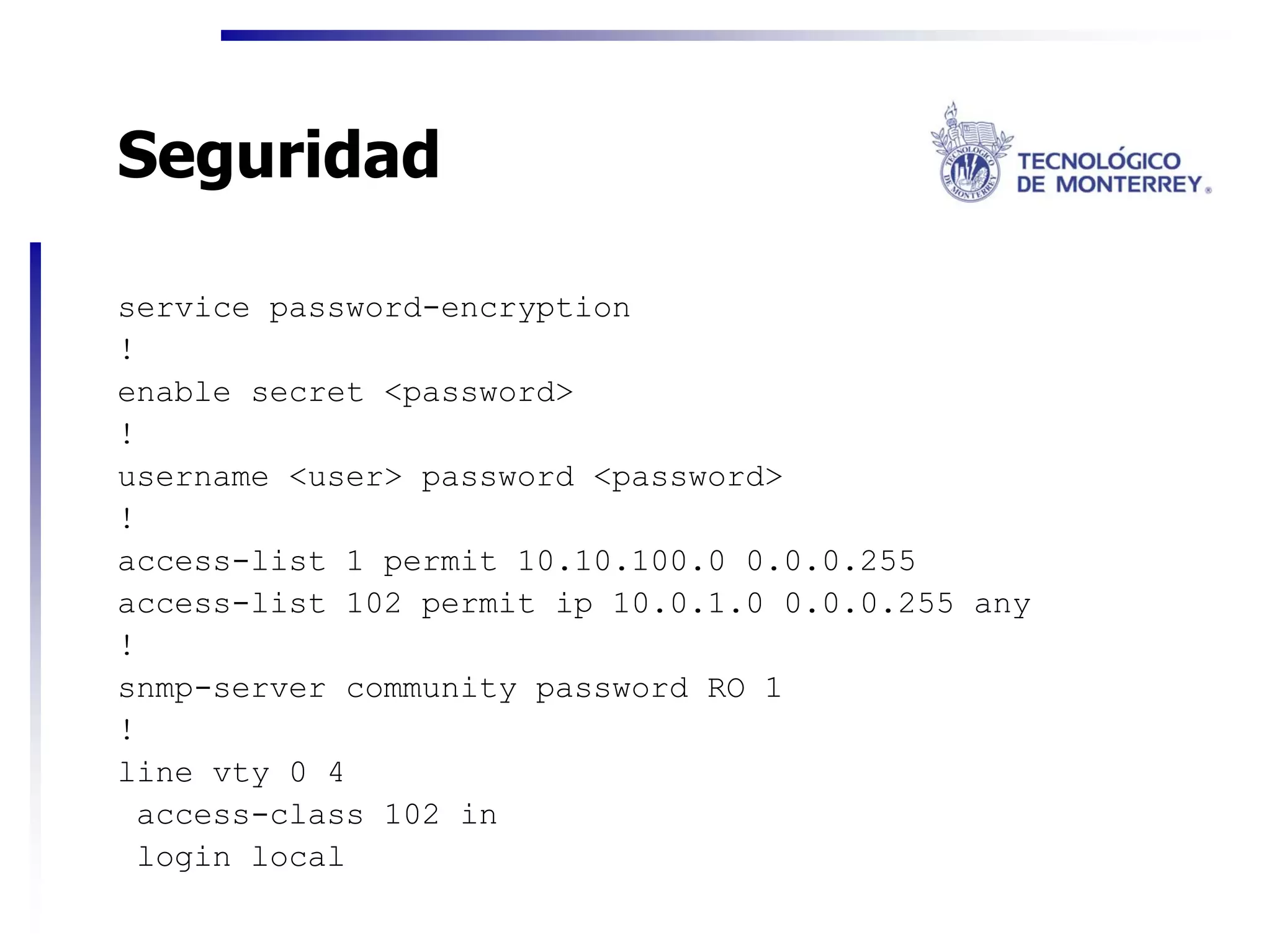 Seguridad

service password-encryption
!
enable secret <password>
!
username <user> password <password>
!
access-list 1 permit 10.10.100.0 0.0.0.255
access-list 102 permit ip 10.0.1.0 0.0.0.255 any
!
snmp-server community password RO 1
!
line vty 0 4
 access-class 102 in
 login local
 
