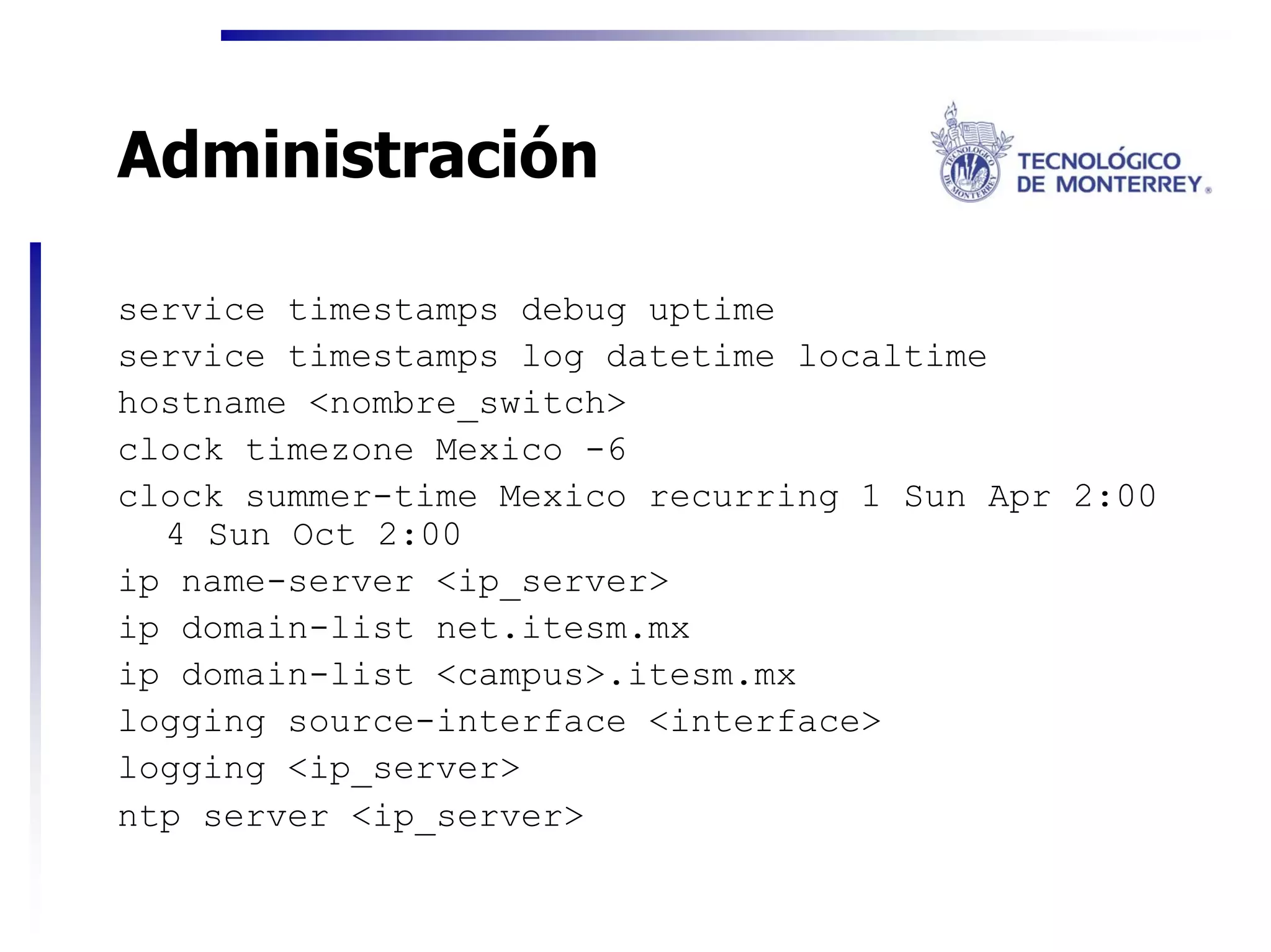 Administración

service timestamps debug uptime
service timestamps log datetime localtime
hostname <nombre_switch>
clock timezone Mexico -6
clock summer-time Mexico recurring 1 Sun Apr 2:00
  4 Sun Oct 2:00
ip name-server <ip_server>
ip domain-list net.itesm.mx
ip domain-list <campus>.itesm.mx
logging source-interface <interface>
logging <ip_server>
ntp server <ip_server>
 