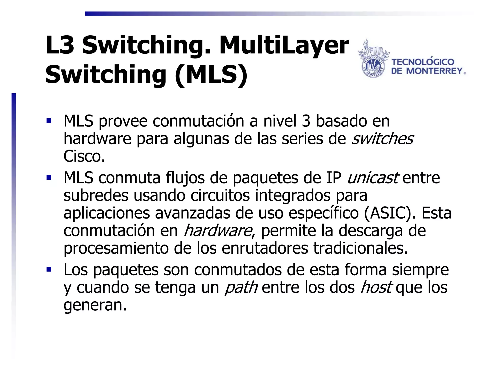 L3 Switching. MultiLayer
Switching (MLS)
 MLS provee conmutación a nivel 3 basado en
 hardware para algunas de las series de switches
 Cisco.
 MLS conmuta flujos de paquetes de IP unicast entre
 subredes usando circuitos integrados para
 aplicaciones avanzadas de uso específico (ASIC). Esta
 conmutación en hardware, permite la descarga de
 procesamiento de los enrutadores tradicionales.
 Los paquetes son conmutados de esta forma siempre
 y cuando se tenga un path entre los dos host que los
 generan.
 