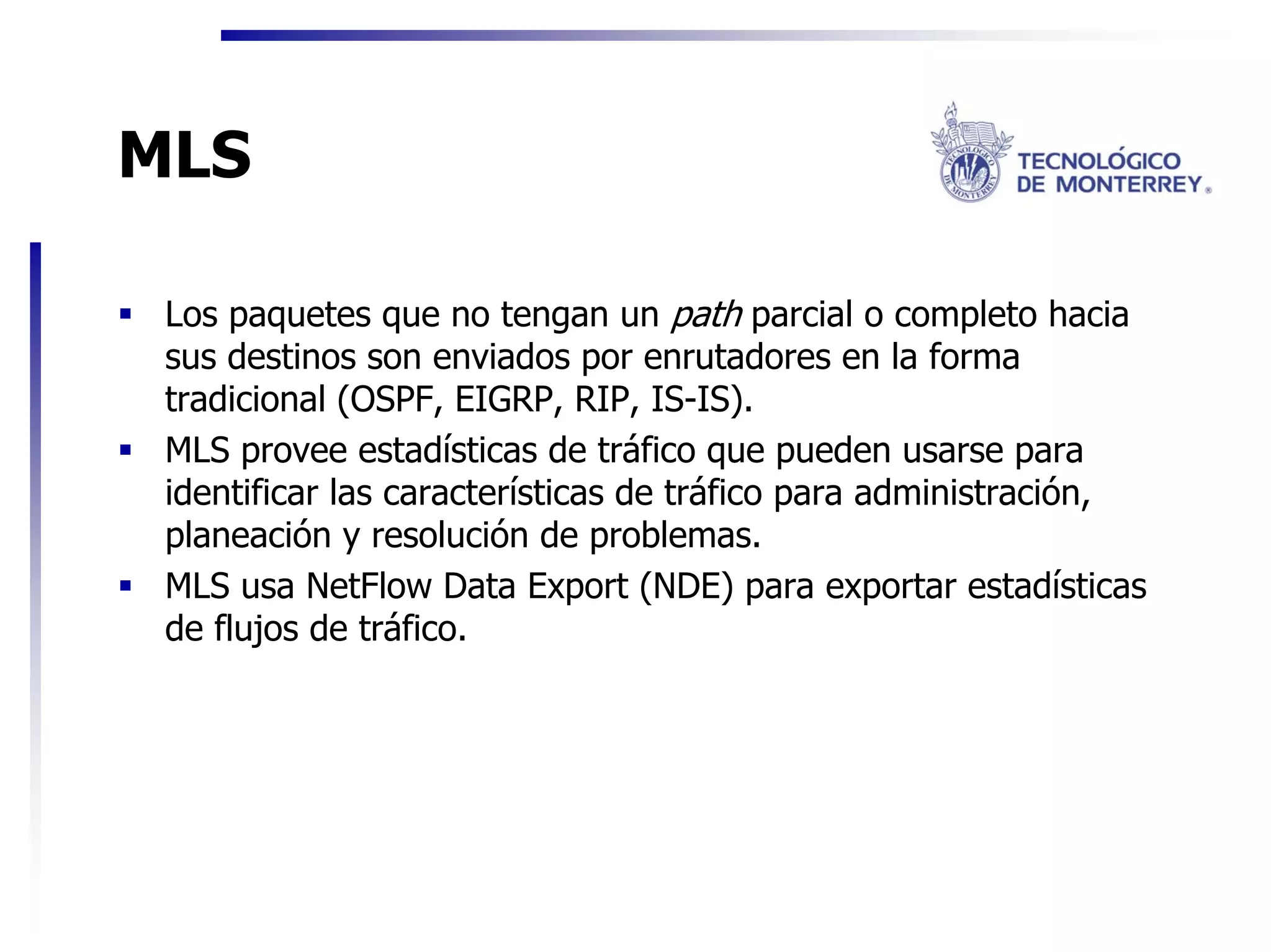 MLS

 Los paquetes que no tengan un path parcial o completo hacia
 sus destinos son enviados por enrutadores en la forma
 tradicional (OSPF, EIGRP, RIP, IS-IS).
 MLS provee estadísticas de tráfico que pueden usarse para
 identificar las características de tráfico para administración,
 planeación y resolución de problemas.
 MLS usa NetFlow Data Export (NDE) para exportar estadísticas
 de flujos de tráfico.
 