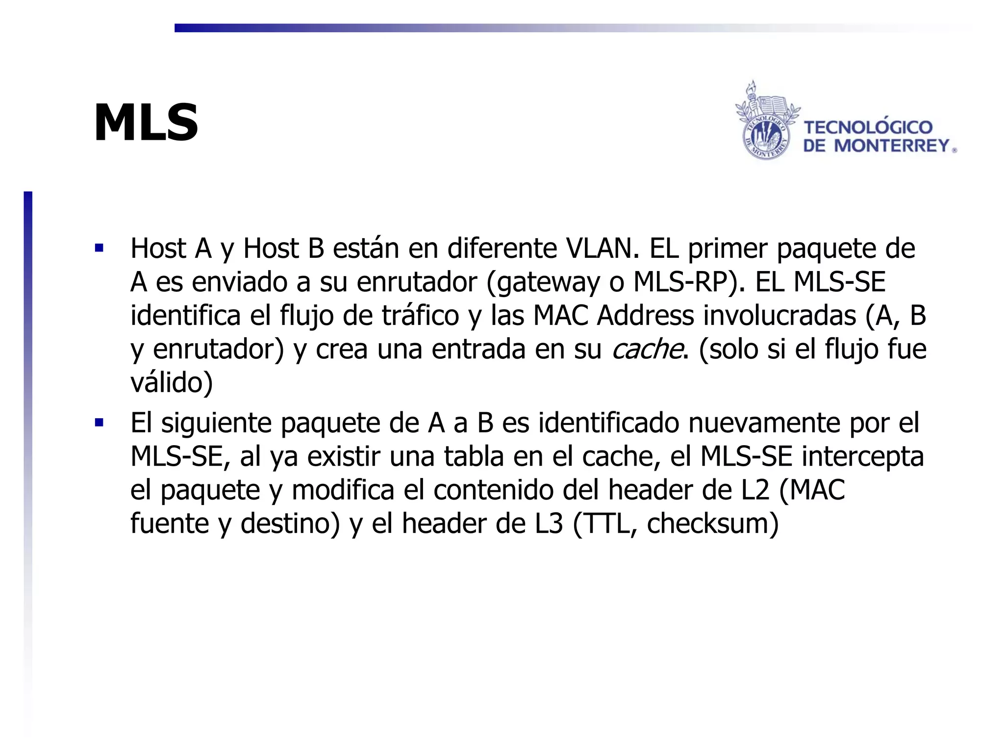 MLS

 Host A y Host B están en diferente VLAN. EL primer paquete de
 A es enviado a su enrutador (gateway o MLS-RP). EL MLS-SE
 identifica el flujo de tráfico y las MAC Address involucradas (A, B
 y enrutador) y crea una entrada en su cache. (solo si el flujo fue
 válido)
 El siguiente paquete de A a B es identificado nuevamente por el
 MLS-SE, al ya existir una tabla en el cache, el MLS-SE intercepta
 el paquete y modifica el contenido del header de L2 (MAC
 fuente y destino) y el header de L3 (TTL, checksum)
 