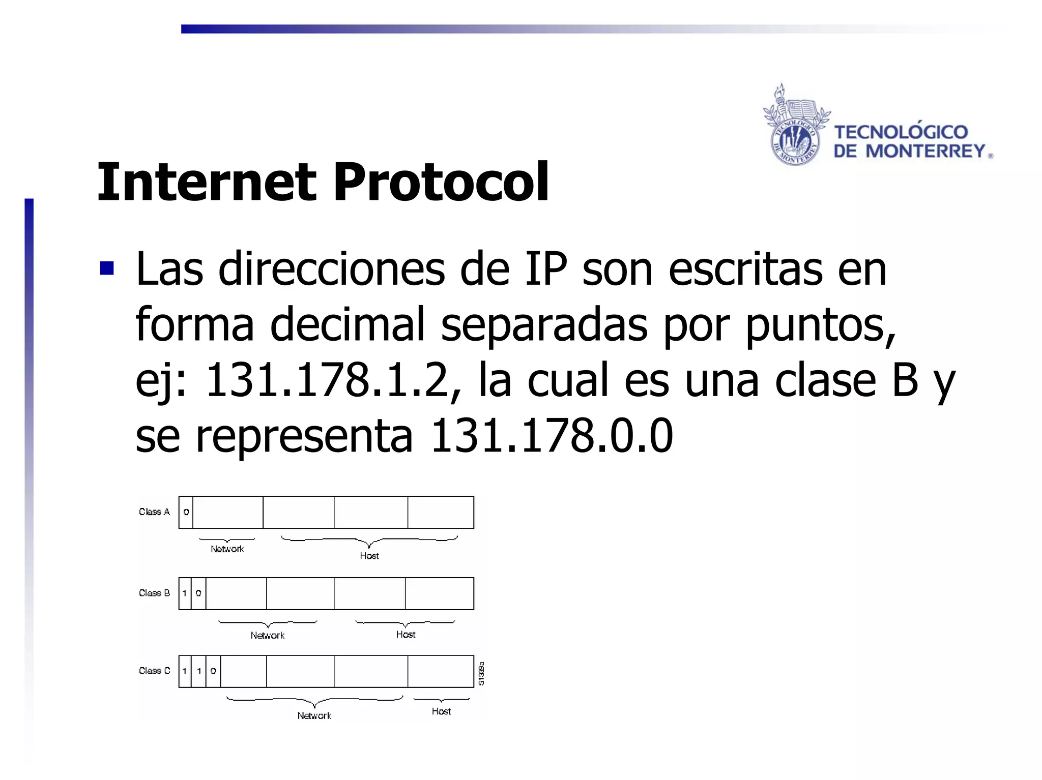 Internet Protocol
 Las direcciones de IP son escritas en
 forma decimal separadas por puntos,
 ej: 131.178.1.2, la cual es una clase B y
 se representa 131.178.0.0
 