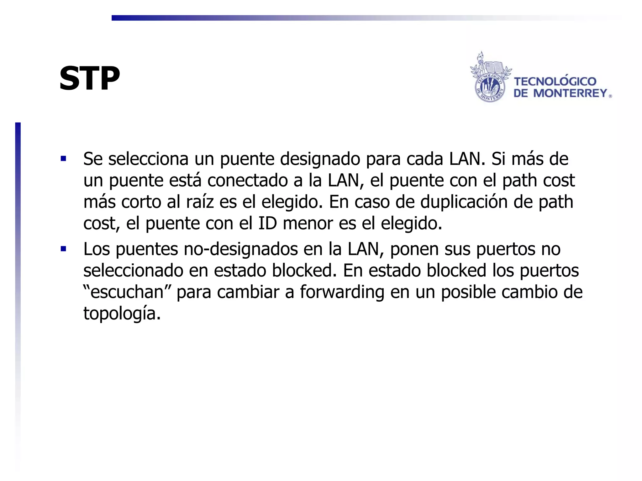 STP

 Se selecciona un puente designado para cada LAN. Si más de
 un puente está conectado a la LAN, el puente con el path cost
 más corto al raíz es el elegido. En caso de duplicación de path
 cost, el puente con el ID menor es el elegido.
 Los puentes no-designados en la LAN, ponen sus puertos no
 seleccionado en estado blocked. En estado blocked los puertos
 “escuchan” para cambiar a forwarding en un posible cambio de
 topología.
 