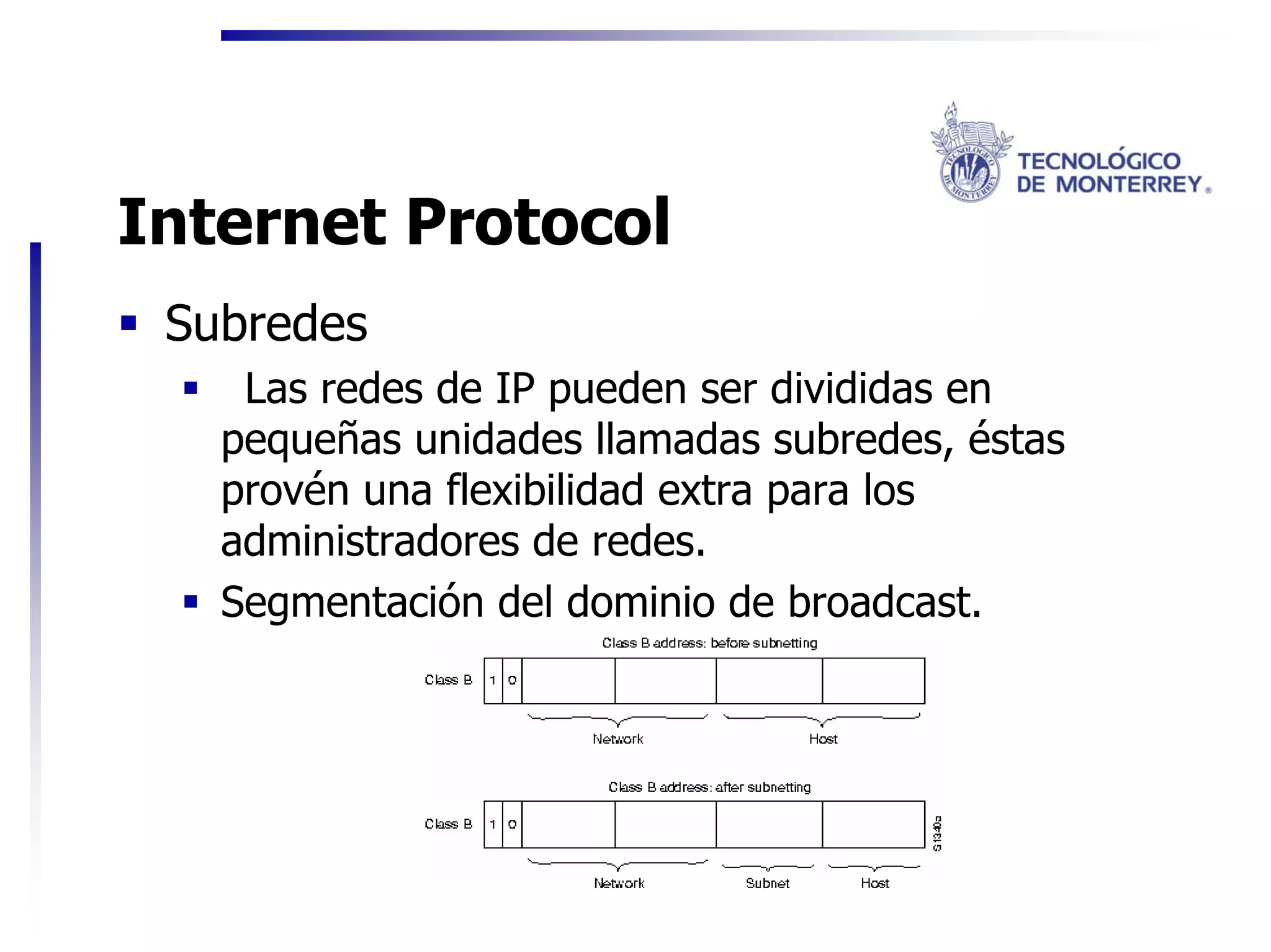 Internet Protocol
 Subredes
    Las redes de IP pueden ser divididas en
   pequeñas unidades llamadas subredes, éstas
   provén una flexibilidad extra para los
   administradores de redes.
   Segmentación del dominio de broadcast.
 