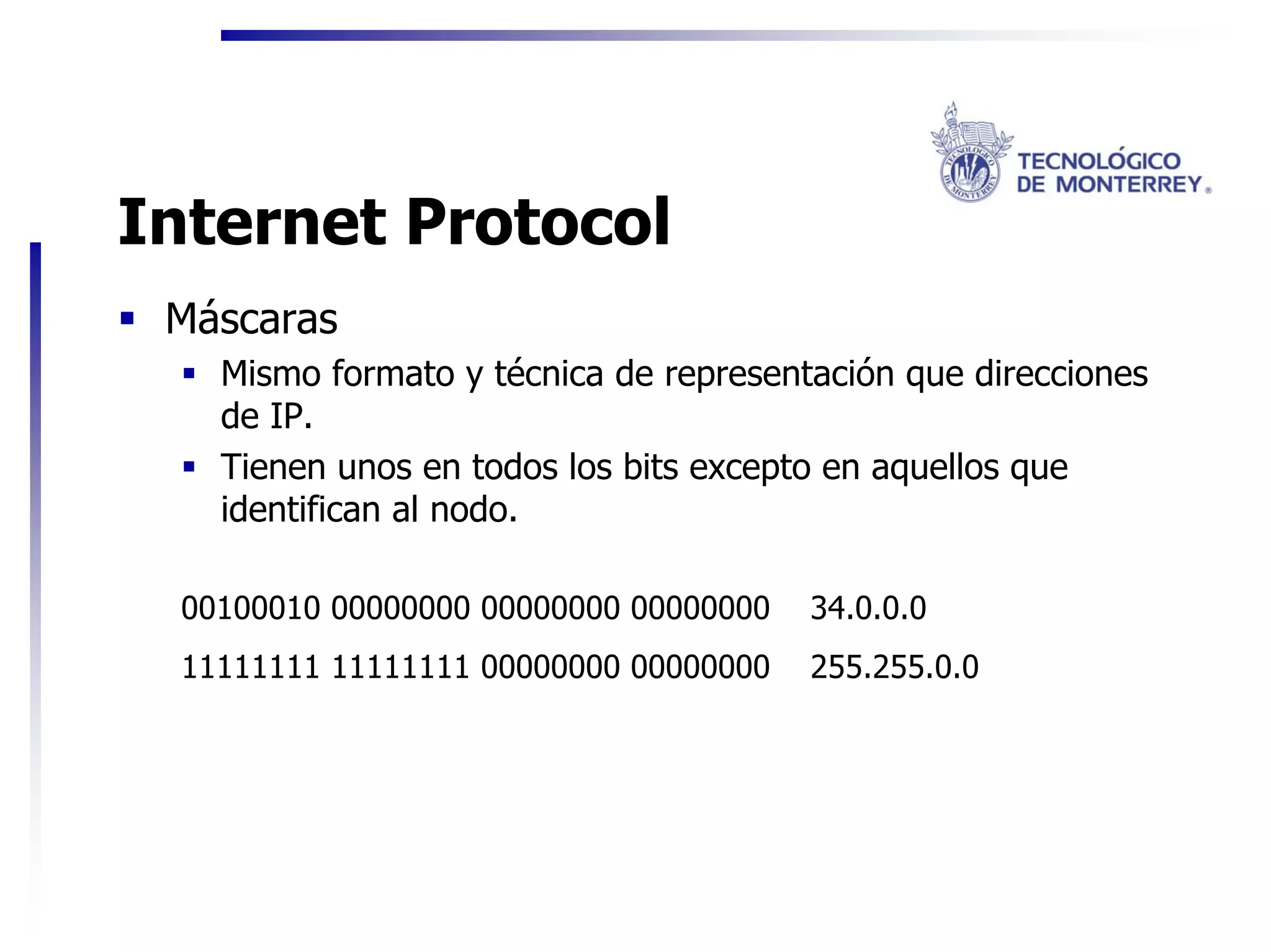 Internet Protocol
 Máscaras
   Mismo formato y técnica de representación que direcciones
   de IP.
   Tienen unos en todos los bits excepto en aquellos que
   identifican al nodo.

 00100010 00000000 00000000 00000000   34.0.0.0
 11111111 11111111 00000000 00000000   255.255.0.0
 