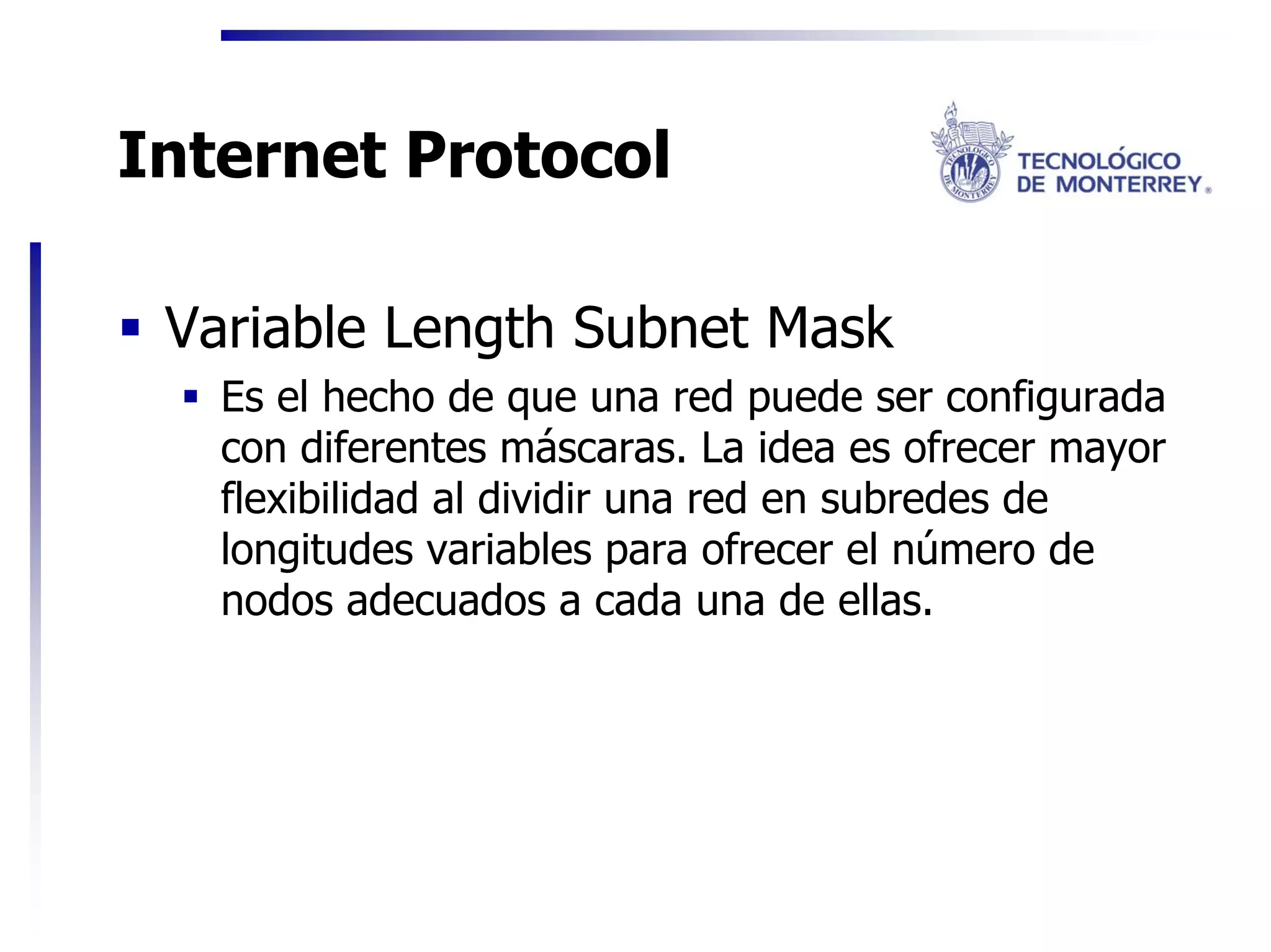 Internet Protocol

 Variable Length Subnet Mask
   Es el hecho de que una red puede ser configurada
   con diferentes máscaras. La idea es ofrecer mayor
   flexibilidad al dividir una red en subredes de
   longitudes variables para ofrecer el número de
   nodos adecuados a cada una de ellas.
 