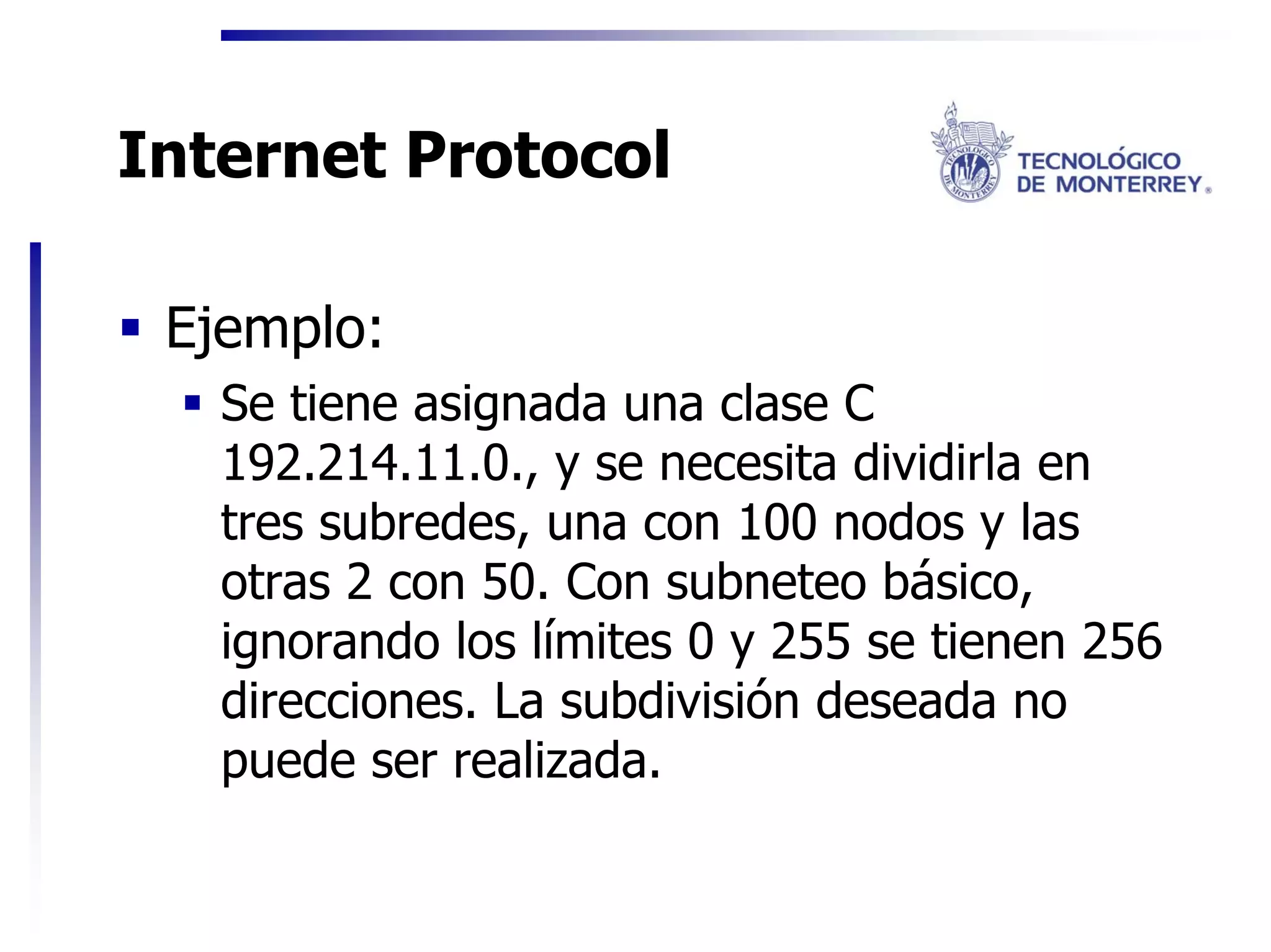 Internet Protocol

 Ejemplo:
   Se tiene asignada una clase C
   192.214.11.0., y se necesita dividirla en
   tres subredes, una con 100 nodos y las
   otras 2 con 50. Con subneteo básico,
   ignorando los límites 0 y 255 se tienen 256
   direcciones. La subdivisión deseada no
   puede ser realizada.
 