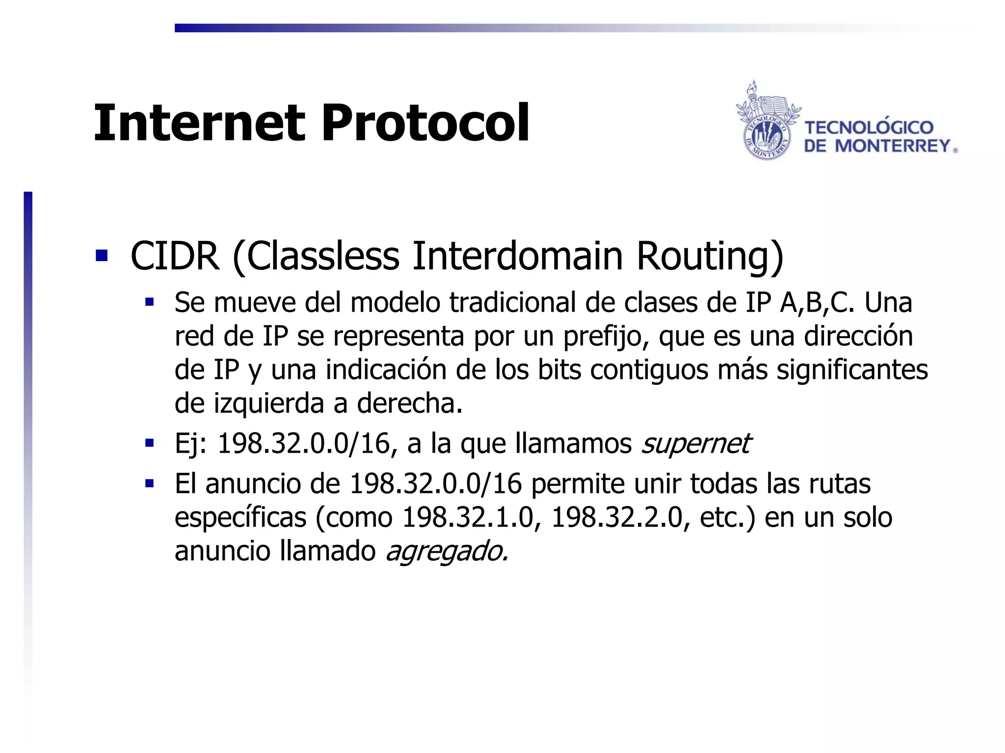 Internet Protocol

 CIDR (Classless Interdomain Routing)
   Se mueve del modelo tradicional de clases de IP A,B,C. Una
   red de IP se representa por un prefijo, que es una dirección
   de IP y una indicación de los bits contiguos más significantes
   de izquierda a derecha.
   Ej: 198.32.0.0/16, a la que llamamos supernet
   El anuncio de 198.32.0.0/16 permite unir todas las rutas
   específicas (como 198.32.1.0, 198.32.2.0, etc.) en un solo
   anuncio llamado agregado.
 