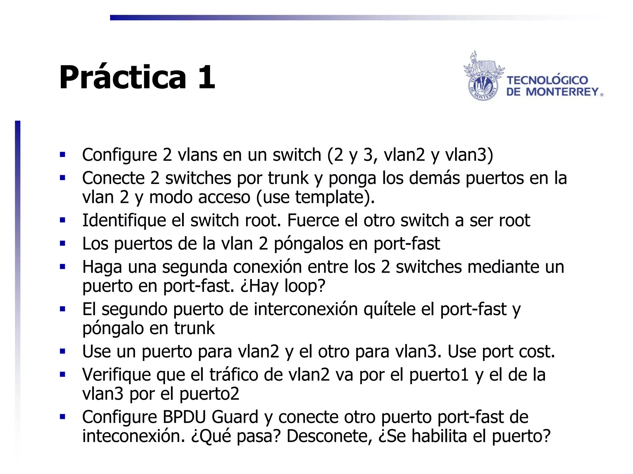 Práctica 1

 Configure 2 vlans en un switch (2 y 3, vlan2 y vlan3)
 Conecte 2 switches por trunk y ponga los demás puertos en la
 vlan 2 y modo acceso (use template).
 Identifique el switch root. Fuerce el otro switch a ser root
 Los puertos de la vlan 2 póngalos en port-fast
 Haga una segunda conexión entre los 2 switches mediante un
 puerto en port-fast. ¿Hay loop?
 El segundo puerto de interconexión quítele el port-fast y
 póngalo en trunk
 Use un puerto para vlan2 y el otro para vlan3. Use port cost.
 Verifique que el tráfico de vlan2 va por el puerto1 y el de la
 vlan3 por el puerto2
 Configure BPDU Guard y conecte otro puerto port-fast de
 inteconexión. ¿Qué pasa? Desconete, ¿Se habilita el puerto?
 