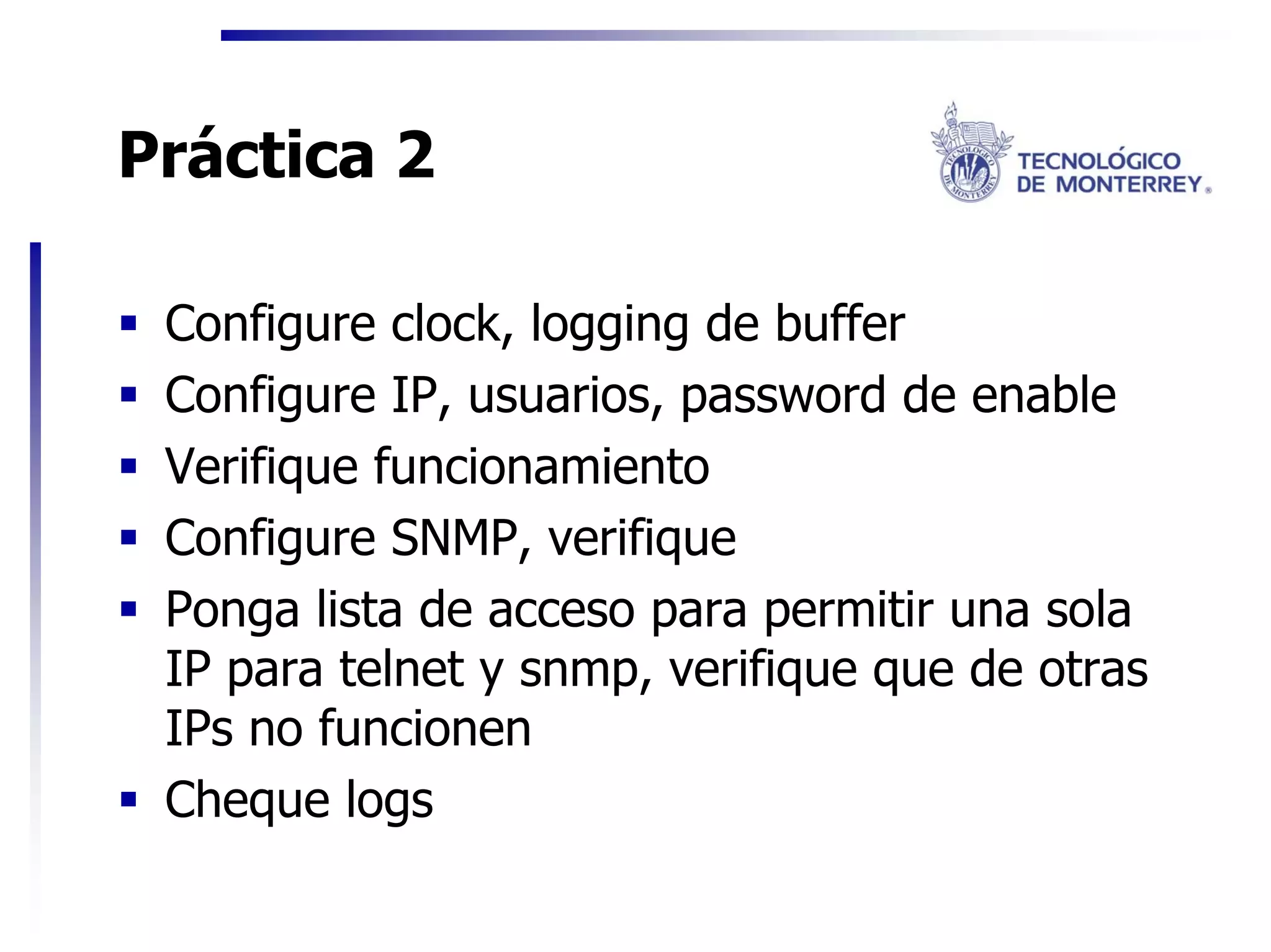 Práctica 2

 Configure clock, logging de buffer
 Configure IP, usuarios, password de enable
 Verifique funcionamiento
 Configure SNMP, verifique
 Ponga lista de acceso para permitir una sola
 IP para telnet y snmp, verifique que de otras
 IPs no funcionen
 Cheque logs
 