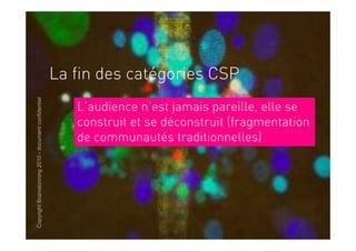 La fin des catégories CSP
Copyright Brainstorming 2010 - document confidentiel




                                                          L’audience n’est jamais pareille, elle se
                                                          construit et se déconstruit (fragmentation
                                                          de communautés traditionnelles)
 