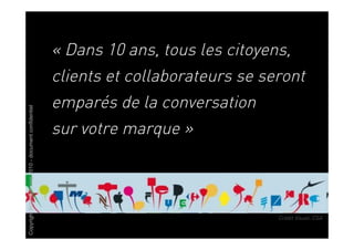 « Dans 10 ans, tous les citoyens,
                                                       clients et collaborateurs se seront
                                                       emparés de la conversation
Copyright Brainstorming 2010 - document confidentiel




                                                       sur votre marque »



                                                                                      Crédit Visuel: CSA
 