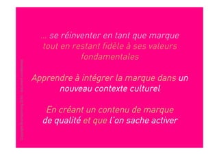 … se réinventer en tant que marque
                                                         tout en restant fidèle à ses valeurs
                                                                   fondamentales
Copyright Brainstorming 2010 - document confidentiel




                                                       Apprendre à intégrer la marque dans un
                                                             nouveau contexte culturel

                                                          En créant un contenu de marque
                                                         de qualité et que l’on sache activer
 