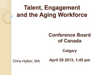 Talent, Engagement
and the Aging Workforce
Chris Hylton, MA
Conference Board
of Canada
Calgary
April 29 2013, 1:45 pm
 
