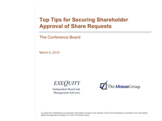 Top Tips for Securing Shareholder
Approval of Share Requests
The Conference Board


March 9, 2010




                EXEQUITY
               Independent Board and
                Management Advisors




To protect the confidential and proprietary information included in this material, it may not be disclosed or provided to any third parties
without the approval of Exequity LLP and The Altman Group.
 