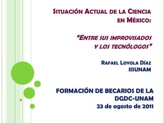 Situación Actual de la Ciencia en México:“Entre sus improvisadosy los tecnólogos”Rafael Loyola DíazIISUNAM FORMACIÓN DE BECARIOS DE LA DGDC-UNAM23 de agosto de 2011 
