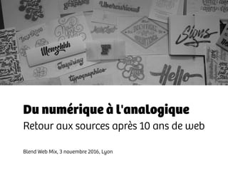 Du numérique à l'analogique
Retour aux sources après 10 ans de web
Blend Web Mix, 3 novembre 2016, Lyon
 