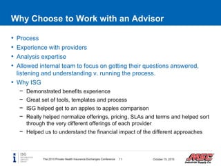 Why Choose to Work with an Advisor
The 2015 Private Health Insurance Exchanges Conference 11 October 15, 2015
• Process
• Experience with providers
• Analysis expertise
• Allowed internal team to focus on getting their questions answered,
listening and understanding v. running the process.
• Why ISG
− Demonstrated benefits experience
− Great set of tools, templates and process
− ISG helped get to an apples to apples comparison
− Really helped normalize offerings, pricing, SLAs and terms and helped sort
through the very different offerings of each provider
− Helped us to understand the financial impact of the different approaches
 