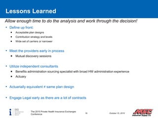 Allow enough time to do the analysis and work through the decision!
Lessons Learned
• Define up front:
 Acceptable plan designs
 Contribution strategy and levels
 Wide set of carriers or narrower
• Meet the providers early in process
 Mutual discovery sessions
• Utilize independent consultants
 Benefits administration sourcing specialist with broad HW administration experience
 Actuary
• Actuarially equivalent ≠ same plan design
• Engage Legal early as there are a lot of contracts
The 2015 Private Health Insurance Exchanges
Conference 16 October 15, 2015
 