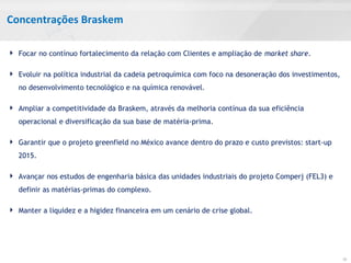 Concentrações Braskem
 Focar no contínuo fortalecimento da relação com Clientes e ampliação de market share.
 Evoluir na política industrial da cadeia petroquímica com foco na desoneração dos investimentos,
no desenvolvimento tecnológico e na química renovável.
 Ampliar a competitividade da Braskem, através da melhoria contínua da sua eficiência
operacional e diversificação da sua base de matéria-prima.
 Garantir que o projeto greenfield no México avance dentro do prazo e custo previstos: start-up
2015.
 Avançar nos estudos de engenharia básica das unidades industriais do projeto Comperj (FEL3) e
definir as matérias-primas do complexo.
 Manter a liquidez e a higidez financeira em um cenário de crise global.
10
 