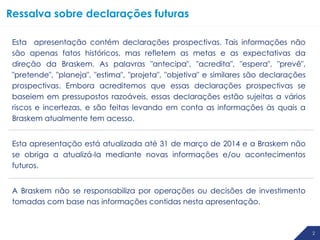 2
Esta apresentação contém declarações prospectivas. Tais informações não
são apenas fatos históricos, mas refletem as metas e as expectativas da
direção da Braskem. As palavras "antecipa", "acredita", "espera", "prevê",
"pretende", "planeja", "estima", "projeta", "objetiva" e similares são declarações
prospectivas. Embora acreditemos que essas declarações prospectivas se
baseiem em pressupostos razoáveis, essas declarações estão sujeitas a vários
riscos e incertezas, e são feitas levando em conta as informações às quais a
Braskem atualmente tem acesso.
Esta apresentação está atualizada até 31 de março de 2014 e a Braskem não
se obriga a atualizá-la mediante novas informações e/ou acontecimentos
futuros.
A Braskem não se responsabiliza por operações ou decisões de investimento
tomadas com base nas informações contidas nesta apresentação.
Ressalva sobre declarações futuras
 