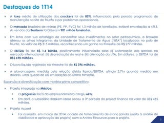 3
Destaques do 1T14
3 3
 A taxa média de utilização dos crackers foi de 85%, influenciada pela parada programada de
manutenção no site de Triunfo e por problemas operacionais.
 O mercado brasileiro de resinas (PE, PP, PVC) foi 1,3 milhão de toneladas, estável em relação a 4T13.
As vendas da Braskem totalizaram 901 mil de toneladas.
 Em linha com sua estratégia de concentrar seus investimentos no setor petroquímico, a Braskem
alienou os ativos integrantes da Unidade de Tratamento de Água (“UTA”) localizados no polo de
Triunfo, no valor de R$ 315 milhões, reconhecendo um ganho no trimestre de R$ 277 milhões.
 O EBITDA foi de R$ 1,6 bilhão, positivamente influenciado pela (i) sustentação dos spreads no
mercado internacional, (ii) depreciação do real e (iii) alienação da UTA. Em dólares, o EBITDA foi de
US$ 690 milhões.
 O lucro líquido registrado no trimestre foi de R$ 396 milhões.
 A alavancagem, medida pela relação dívida líquida/EBITDA, atingiu 2,71x quando medida em
dólares, uma queda de 6% em relação ao último trimestre.
Expansão e diversificação com matéria-prima competitiva
 Projeto integrado no México:
 O progresso físico do empreendimento atingiu 66%;
 Em abril, a subsidiária Braskem Idesa sacou a 3ª parcela do project finance no valor de US$ 465
milhões.
 Projeto Ascent
 Foi assinado, em março de 2014, acordo de fornecimento de etano (ainda sujeito à análise de
viabilidade e aprovação do projeto) com a Antero Resources para o projeto.
 