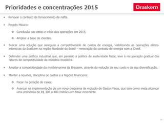 Prioridades e concentrações 2015
 Renovar o contrato de fornecimento de nafta.
 Projeto México:
 Conclusão das obras e início das operações em 2015;
 Ampliar a base de clientes.
 Buscar uma solução que assegure a competitividade de custos de energia, viabilizando as operações eletro-
intensivas da Braskem na região Nordeste do Brasil – renovação do contrato de energia com a Chesf.
 Defender uma política industrial que, em paralelo à política de austeridade fiscal, leve à recuperação gradual dos
fatores de competitividade da indústria brasileira.
 Ampliar a competitividade da matéria-prima da Braskem, através da redução de seu custo e da sua diversificação.
 Manter a liquidez, disciplina de custos e a higidez financeira:
 Focar na geração de caixa;
 Avançar na implementação de um novo programa de redução de Gastos Fixos, que tem como meta alcançar
uma economia de R$ 300 a 400 milhões em base recorrente.
10
 