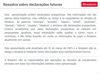 Ressalva sobre declarações futuras
Esta apresentação contém declarações prospectivas. Tais informações não são
apenas fatos históricos, mas refletem as metas e as expectativas da direção da
Braskem. As palavras "antecipa", "acredita", "espera", "prevê", "pretende",
"planeja", "estima", "projeta", "objetiva" e similares são declarações prospectivas.
Embora acreditemos que essas declarações prospectivas se baseiem em
pressupostos razoáveis, essas declarações estão sujeitas a vários riscos e
incertezas, e são feitas levando em conta as informações às quais a Braskem
atualmente tem acesso.
Esta apresentação está atualizada até 31 de março de 2015 e a Braskem não se
obriga a atualizá-la mediante novas informações e/ou acontecimentos futuros.
A Braskem não se responsabiliza por operações ou decisões de investimento
tomadas com base nas informações contidas nesta apresentação.
2
 