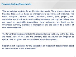 Forward-looking Statements
2
This presentation contains forward-looking statements. These statements are not
historical facts and are based on management’s objectives and estimates. The
words "anticipate", "believe", "expect", "estimate", "intend", "plan", "project", "aim"
and similar words indicate forward-looking statements. Although we believe they
are based on reasonable assumptions, these statements are based on the
information currently available to management and are subject to a number of
risks and uncertainties.
The forward-looking statements in this presentation are valid only on the date they
are made (June 30 2013) and the Company does not assume any obligation to
update them in light of new information or future developments.
Braskem is not responsible for any transaction or investment decision taken based
on the information in this presentation.
 