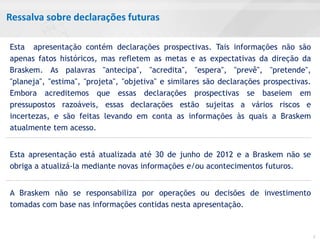 Ressalva sobre declarações futuras

Esta apresentação contém declarações prospectivas. Tais informações não são
apenas fatos históricos, mas refletem as metas e as expectativas da direção da
Braskem. As palavras "antecipa", "acredita", "espera", "prevê", "pretende",
"planeja", "estima", "projeta", "objetiva" e similares são declarações prospectivas.
Embora acreditemos que essas declarações prospectivas se baseiem em
pressupostos razoáveis, essas declarações estão sujeitas a vários riscos e
incertezas, e são feitas levando em conta as informações às quais a Braskem
atualmente tem acesso.


Esta apresentação está atualizada até 30 de junho de 2012 e a Braskem não se
obriga a atualizá-la mediante novas informações e/ou acontecimentos futuros.


A Braskem não se responsabiliza por operações ou decisões de investimento
tomadas com base nas informações contidas nesta apresentação.


                                                                                       2
 