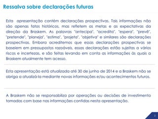 2
Esta apresentação contém declarações prospectivas. Tais informações não
são apenas fatos históricos, mas refletem as metas e as expectativas da
direção da Braskem. As palavras "antecipa", "acredita", "espera", "prevê",
"pretende", "planeja", "estima", "projeta", "objetiva" e similares são declarações
prospectivas. Embora acreditemos que essas declarações prospectivas se
baseiem em pressupostos razoáveis, essas declarações estão sujeitas a vários
riscos e incertezas, e são feitas levando em conta as informações às quais a
Braskem atualmente tem acesso.
Esta apresentação está atualizada até 30 de junho de 2014 e a Braskem não se
obriga a atualizá-la mediante novas informações e/ou acontecimentos futuros.
A Braskem não se responsabiliza por operações ou decisões de investimento
tomadas com base nas informações contidas nesta apresentação.
Ressalva sobre declarações futuras
 