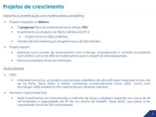 8
Projetos de crescimento
8 8
Expansão e diversificação com matéria-prima competitiva
 Projeto integrado no México:
 O progresso físico do empreendimento atingiu 75%;
 Investimento acumulado de US$ 3,2 bilhões até 2T14;
 Project finance: US$ 2,5 bilhões;
 Vendas de pré-marketing já atingiram cerca de 200 clientes;
 Projeto Ascent
 Assinado novo acordo de fornecimento com a Range. Considerando o contrato já existente
com Antero, cerca de 50% da matéria-prima para o projeto já está assegurada.
 Estrutura societária ainda em definição.
Outros projetos
 UTEC
 A Braskem anunciou um projeto para produzir polietileno de ultra-alto peso molecular no seu site
de La Porte, Texas (EUA). A resina, conhecida comercialmente como UTEC, conta com
tecnologia 100% brasileira e têm aplicações em diversas indústrias.
 Aumento capacidade EUA
 Após investimentos em manutenção e melhoria de ativos, a Braskem expandiu em cerca de 40
mil toneladas a capacidade de PP de sua planta de Seadrift, Texas (EUA), que passa a ter
capacidade anual de 225 mil toneladas.
 