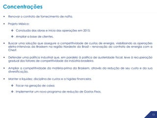 1313 13
Concentrações
 Renovar o contrato de fornecimento de nafta.
 Projeto México:
 Conclusão das obras e início das operações em 2015;
 Ampliar a base de clientes.
 Buscar uma solução que assegure a competitividade de custos de energia, viabilizando as operações
eletro-intensivas da Braskem na região Nordeste do Brasil – renovação do contrato de energia com a
Chesf.
 Defender uma política industrial que, em paralelo à política de austeridade fiscal, leve à recuperação
gradual dos fatores de competitividade da indústria brasileira.
 Ampliar a competitividade da matéria-prima da Braskem, através da redução de seu custo e da sua
diversificação.
 Manter a liquidez, disciplina de custos e a higidez financeira.
 Focar na geração de caixa;
 Implementar um novo programa de redução de Gastos Fixos.
 