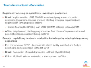 Sugarcane: focusing on operations, investing in production
 Brazil: implementation of R$ 800 MM investment program on production
expansion (sugarcane renewal and new planting, industrial capacities) and
cogeneration (bringing stable income)
• Capex financed by BNDES loan of R$ 800 MM obtained in March 2011
 Africa: irrigation and planting program under final phase of implementation and
potential expansion capacity being explored
Cereals: capitalizing on starch production knowledge by entering into growing
economies
 EU: conversion of BENP Lillebonne into starch facility launched and Selby’s
activities to come on stream in the H1 2012
 Brazil: Completion of starch transaction in Brazil (Syral-Halotek)
 China: MoU with Wilmar to develop a starch project in China
23
Tereos Internacional - Conclusion
 