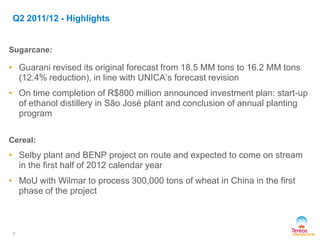 Sugarcane:
• Guarani revised its original forecast from 18.5 MM tons to 16.2 MM tons
(12.4% reduction), in line with UNICA’s forecast revision
• On time completion of R$800 million announced investment plan: start-up
of ethanol distillery in São José plant and conclusion of annual planting
program
Cereal:
• Selby plant and BENP project on route and expected to come on stream
in the first half of 2012 calendar year
• MoU with Wilmar to process 300,000 tons of wheat in China in the first
phase of the project
7
Q2 2011/12 - Highlights
 