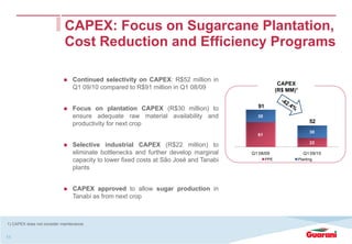 CAPEX: Focus on Sugarcane Plantation,
                             Cost Reduction and Efficiency Programs

                                 Continued selectivity on CAPEX: R$52 million in
                                                                                                      CAPEX
                                 Q1 09/10 compared to R$91 million in Q1 08/09                       (R$ MM)1


                                 Focus on plantation CAPEX (R$30 million) to              91
                                 ensure adequate raw material availability and            30
                                 productivity for next crop                                                           52
                                                                                                                      30
                                                                                          61
                                                                                                                      22
                                 Selective industrial CAPEX (R$22 million) to
                                 eliminate bottlenecks and further develop marginal     Q1 08/09                  Q1 09/10
                                 capacity to lower fixed costs at São José and Tanabi          PPE              Planting

                                 plants


                                 CAPEX approved to allow sugar production in
                                 Tanabi as from next crop



1) CAPEX does not consider maintenance.


11
 