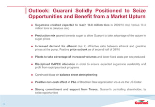 Outlook: Guarani Solidly Positioned to Seize
     Opportunities and Benefit from a Market Upturn
       Sugarcane crushed expected to reach 14.8 million tons in 2009/10 crop versus 14.4
       million tons in previous crop

       Production mix geared towards sugar to allow Guarani to take advantage of the upturn in
       sugar prices

       Increased demand for ethanol due to attractive ratio between ethanol and gasoline
       prices at the pump. Positive price outlook as of second half of 09/10

       Plants to take advantage of increased volumes and lower fixed costs per ton produced

       Disciplined CAPEX allocation in order to ensure expected sugarcane availability and
       profit from rapid pay-back programs

       Continued focus on balance sheet strengthening

       Positive non-cash effect in P&L of Brazilian Real appreciation vis-à-vis the US Dollar

       Strong commitment and support from Tereos, Guarani’s controlling shareholder, to
       seize opportunities



14
 