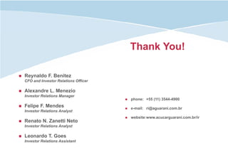 Thank You!

Reynaldo F. Benitez
CFO and Investor Relations Officer

Alexandre L. Menezio
Investor Relations Manager
                                     phone: +55 (11) 3544-4900
Felipe F. Mendes                     e-mail: ri@aguarani.com.br
Investor Relations Analyst
                                     website:www.acucarguarani.com.br/ir
Renato N. Zanetti Neto
Investor Relations Analyst

Leonardo T. Goes
Investor Relations Assistant
 