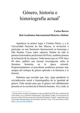 Género, historia e
historiografía actual*
Carlos Barros
Red Académica Internacional Historia a Debate
Agradecer en primer lugar a Cristina Flórez, y a la
Universidad Nacional de San Marcos, la invitación a
participar en este Seminario Internacional en homenaje a
Ella Dunbar. Como todos sabemos Dunbar ha sido la
primera historiadora profesional del Perú y también pionera
de la historia de las mujeres. Nada menos que en 1939, hace
80 años, publicó una inusual investigación sobre la
literatura femenina en la época colonial.
Proporcionándonos el precedente académico peruano más
antiguo del enfoque de género aplicado a la literatura y la
historia.
Debemos que recordar que, hoy, sigue pendiente la
reivindicación social e historiográfica de la igualdad de
género. Falta mucho para que el género esté debidamente
presente en la escritura de la historia humana. Así y todo, la
*
Versión escrita, revisada y anotada por el autor en febrero de 2024, de la conferencia de
Carlos Barros en el Seminario Internacional "Ella Dunbar Temple. Una trayectoria de
amor por el Perú (XX aniversario de la Cátedra Ella Dunbar Temple)", organizado por la
Universidad Nacional Mayor de San Marcos del Perú. Lima, 25 de noviembre de 2022
(https://youtu.be/Jb4fALBjQn4).
 