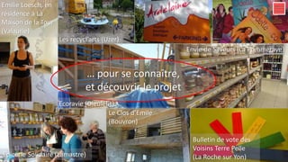 Le diner, au Sauze, habitat partagé en Ardèche
… pour se connaître,
et découvrir le projet
Les recycl’arts (Uzer)
Envie de Saveurs (La Pommeraye)
Bulletin de vote des
Voisins Terre Pelle
(La Roche sur Yon)
Le Clos d’Emile
(Bouvron)
Ecoravie (Dieulefit)
Emilie Loesch, en
résidence à La
Maison de la Tour
(Valaurie)
Epicerie Solidaire (Lamastre)
 