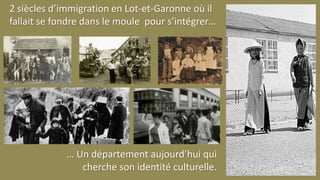 2 siècles d’immigration en Lot-et-Garonne où il
fallait se fondre dans le moule pour s’intégrer…
… Un département aujourd’hui qui
cherche son identité culturelle.
 