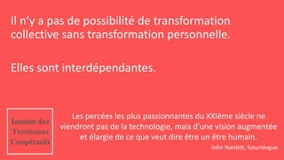 Les percées les plus passionnantes du XXIème siècle ne
viendront pas de la technologie, mais d’une vision augmentée
et élargie de ce que veut dire être un être humain.
John Naisbitt, futurologue
Il n’y a pas de possibilité de transformation
collective sans transformation personnelle.
Elles sont interdépendantes.
 