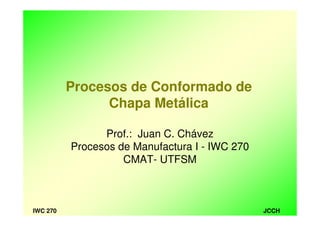 JCCHIWC 270
Prof.: Juan C. Chávez
Procesos de Manufactura I - IWC 270
CMAT- UTFSM
Procesos de Conformado de
Chapa Metálica
 