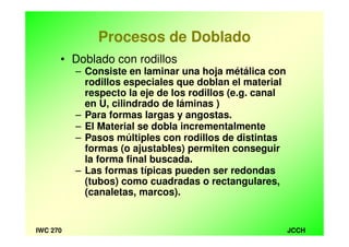 JCCHIWC 270
Procesos de Doblado
• Doblado con rodillos
– Consiste en laminar una hoja métálica con
rodillos especiales que doblan el material
respecto la eje de los rodillos (e.g. canal
en U, cilindrado de láminas )
– Para formas largas y angostas.
– El Material se dobla incrementalmente
– Pasos múltiples con rodillos de distintas
formas (o ajustables) permiten conseguir
la forma final buscada.
– Las formas típicas pueden ser redondas
(tubos) como cuadradas o rectangulares,
(canaletas, marcos).
 