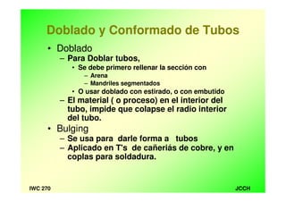 JCCHIWC 270
Doblado y Conformado de Tubos
• Doblado
– Para Doblar tubos,
• Se debe primero rellenar la sección con
– Arena
– Mandriles segmentados
• O usar doblado con estirado, o con embutido
– El material ( o proceso) en el interior del
tubo, impide que colapse el radio interior
del tubo.
• Bulging
– Se usa para darle forma a tubos
– Aplicado en T's de cañeriás de cobre, y en
coplas para soldadura.
 